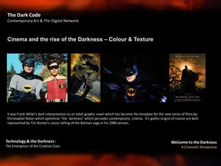 Welcome to the Darkness
A Cinematic Perspective
Technology & the Darkness :
The Emergence of the Creative Class
Cinema and the rise of the Darkness – Colour & Texture
The Dark Code
Contemporary Art & The Digital Network
It was Frank Miller’s dark interpretation as an adult graphic novel which has become the template for the new series of films by
Christopher Nolan which epitomise “the darkness” which pervades contemporary cinema. It’s gothic origins of course are best
represented by Tim Burton’s classic telling of the Batman saga in his 1989 version.
 