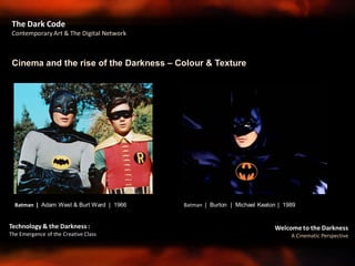Welcome to the Darkness
A Cinematic Perspective
Technology & the Darkness :
The Emergence of the Creative Class
Cinema and the rise of the Darkness – Colour & Texture
The Dark Code
Contemporary Art & The Digital Network
Batman | Adam West & Burt Ward | 1966 Batman | Burton | Michael Keaton | 1989
 