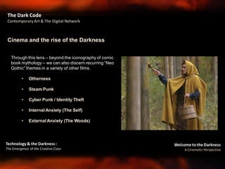 Welcome to the Darkness
A Cinematic Perspective
Technology & the Darkness :
The Emergence of the Creative Class
The Dark Code
Contemporary Art & The Digital Network
Through this lens – beyond the iconography of comic
book mythology – we can also discern recurring “Neo
Gothic” themes in a variety of other films.
• Otherness
• Steam Punk
• Cyber Punk / Identity Theft
• Internal Anxiety (The Self)
• External Anxiety (The Woods)
Cinema and the rise of the Darkness
 