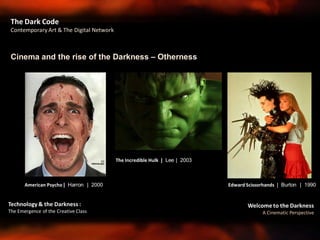 Welcome to the Darkness
A Cinematic Perspective
Technology & the Darkness :
The Emergence of the Creative Class
Cinema and the rise of the Darkness – Otherness
The Dark Code
Contemporary Art & The Digital Network
American Psycho | Harron | 2000 Edward Scissorhands | Burton | 1990
The Incredible Hulk | Lee | 2003
 