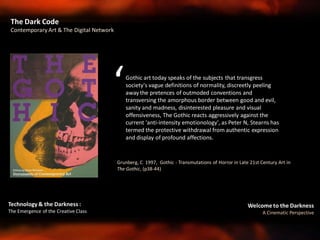Welcome to the Darkness
A Cinematic Perspective
Technology & the Darkness :
The Emergence of the Creative Class
Grunberg, C 1997, Gothic - Transmutations of Horror in Late 21st Century Art in
The Gothic, (p38-44)
Gothic art today speaks of the subjects that transgress
society's vague definitions of normality, discreetly peeling
away the pretences of outmoded conventions and
transversing the amorphous border between good and evil,
sanity and madness, disinterested pleasure and visual
offensiveness, The Gothic reacts aggressively against the
current 'anti-intensity emotionology', as Peter N, Stearns has
termed the protective withdrawal from authentic expression
and display of profound affections.
‘
The Dark Code
Contemporary Art & The Digital Network
 