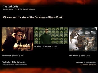 Welcome to the Darkness
A Cinematic Perspective
Technology & the Darkness :
The Emergence of the Creative Class
Cinema and the rise of the Darkness – Steam Punk
The Dark Code
Contemporary Art & The Digital Network
Sleepy Hollow | Burton | 2003 Time Machine | Wells | 2002
The Matrix | Wachowski | 1999
 