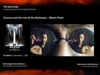 Welcome to the Darkness
A Cinematic Perspective
Technology & the Darkness :
The Emergence of the Creative Class
Cinema and the rise of the Darkness – Steam Punk
The Dark Code
Contemporary Art & The Digital Network
The Matrix | Wachowski | 1999
 