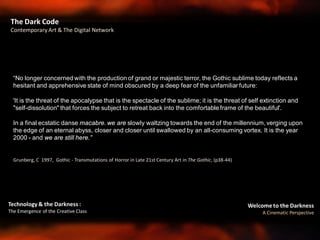Welcome to the Darkness
A Cinematic Perspective
Technology & the Darkness :
The Emergence of the Creative Class
The Dark Code
Contemporary Art & The Digital Network
“No longer concerned with the production of grand or majestic terror, the Gothic sublime today reflects a
hesitant and apprehensive state of mind obscured by a deep fear of the unfamiliar future:
'It is the threat of the apocalypse that is the spectacle of the sublime; it is the threat of self extinction and
"self-dissolution" that forces the subject to retreat back into the comfortable frame of the beautiful'.
In a final ecstatic danse macabre. we are slowly waltzing towards the end of the millennium, verging upon
the edge of an eternal abyss, closer and closer until swallowed by an all-consuming vortex. It is the year
2000 - and we are still here.”
Grunberg, C 1997, Gothic - Transmutations of Horror in Late 21st Century Art in The Gothic, (p38-44)
 