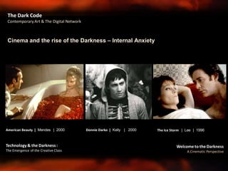 Welcome to the Darkness
A Cinematic Perspective
Technology & the Darkness :
The Emergence of the Creative Class
Cinema and the rise of the Darkness – Internal Anxiety
The Dark Code
Contemporary Art & The Digital Network
Donnie Darko | Kelly | 2000American Beauty | Mendes | 2000 The Ice Storm | Lee | 1996
 