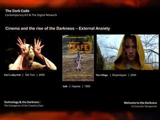 Welcome to the Darkness
A Cinematic Perspective
Technology & the Darkness :
The Emergence of the Creative Class
Cinema and the rise of the Darkness – External Anxiety
The Dark Code
Contemporary Art & The Digital Network
The Village | Shyamlayan | 2004
Safe | Haynes | 1995
Pan’s Labyrinth | Del Toro | 2006
 