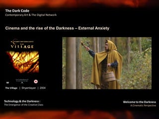 Welcome to the Darkness
A Cinematic Perspective
Technology & the Darkness :
The Emergence of the Creative Class
Cinema and the rise of the Darkness – External Anxiety
The Dark Code
Contemporary Art & The Digital Network
The Village | Shyamlayan | 2004
 