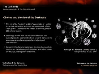Welcome to the Darkness
A Cinematic Perspective
Technology & the Darkness :
The Emergence of the Creative Class
The Dark Code
Contemporary Art & The Digital Network
• This mix of the “ancient” and the “supermodern” - visible
in the lace and leather and steel and steam-punk of the
“new gothic” - permeates the subtext of a whole genre of
21C cultural output.
• Seemingly at odds with any notion of definition, this
subtext precedes a certain tendency towards darkness via
a complex range of psychological and behavioural
characteristics.
• As seen in the characterisations on film this also manifests
itself across a whole range of disciplines, which find venues
on the page, in the gallery and online.
Cinema and the rise of the Darkness
Herzog & the Monsters | Lesley Barnes |
Glasgow School of Art | 2006
 