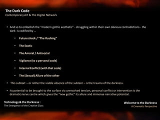 Welcome to the Darkness
A Cinematic Perspective
Technology & the Darkness :
The Emergence of the Creative Class
The Dark Code
Contemporary Art & The Digital Network
• And so to embellish the “modern gothic aesthetic” - struggling within their own obvious contradictions - the
dark is codified by …
• Futureshock / “The Rushing”
• The Exotic
• The Amoral / Antisocial
• Vigilance (to a personal code)
• Internal Conflict (with that code)
• The (Sexual) Allure of the other
• This subtext – or rather the visible absence of the subtext – is the trauma of the darkness.
• Its potential to be brought to the surface via unresolved tension, personal conflict or intervention is the
dramatic nerve centre which gives the “new gothic” its allure and immense narrative potential.
 