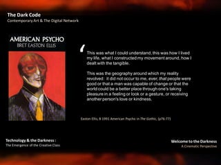 Welcome to the Darkness
A Cinematic Perspective
Technology & the Darkness :
The Emergence of the Creative Class
Easton Ellis, B 1991 American Psycho in The Gothic, (p76-77)
The Dark Code
Contemporary Art & The Digital Network
This was what I could understand, this was how I lived
my life, what I constructed my movement around, how I
dealt with the tangible.
This was the geography around which my reality
revolved: it did not occur to me, ever, that people were
good or that a man was capable of change or that the
world could be a better place through one's taking
pleasure in a feeling or look or a gesture, or receiving
another person's love or kindness.
‘
 