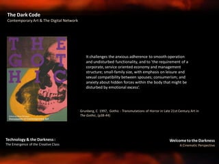 Welcome to the Darkness
A Cinematic Perspective
Technology & the Darkness :
The Emergence of the Creative Class
Grunberg, C 1997, Gothic - Transmutations of Horror in Late 21st Century Art in
The Gothic, (p38-44)
It challenges the anxious adherence to smooth operation
and undisturbed functionality, and to 'the requirement of a
corporate, service oriented economy and management
structure; small-family size, with emphasis on leisure and
sexual compatibility between spouses; consumerism; and
anxiety about hidden forces within the body that might be
disturbed by emotional excess‘.
The Dark Code
Contemporary Art & The Digital Network
 