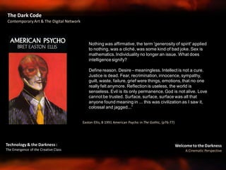 Welcome to the Darkness
A Cinematic Perspective
Technology & the Darkness :
The Emergence of the Creative Class
Easton Ellis, B 1991 American Psycho in The Gothic, (p76-77)
The Dark Code
Contemporary Art & The Digital Network
Nothing was affirmative, the term 'generosity of spirit' applied
to nothing, was a cliché, was some kind of bad joke. Sex is
mathematics. Individuality no longer an issue. What does
intelligence signify?
Define reason. Desire - meaningless. Intellect is not a cure.
Justice is dead. Fear, recrimination, innocence, sympathy,
guilt, waste, failure, grief were things, emotions, that no one
really felt anymore. Reflection is useless, the world is
senseless. Evil is its only permanence. God is not alive. Love
cannot be trusted. Surface, surface, surface was all that
anyone found meaning in ... this was civilization as I saw it,
colossal and jagged...”
 