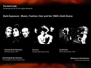 Welcome to the Darkness
A Cinematic Perspective
Technology & the Darkness
The Emergence of the Creative Class
The Dark Code
Contemporary Art & The Digital Network
Dark Exposure : Music, Fashion, Hair and the 1980’s Goth Scene
Siouxsie & the Banshees
Bromley London, 1976
The Cure
Crawley, West Sussex, 1976
Joy Division
Salford, Manchester, 1976
 