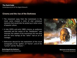 Welcome to the Darkness
A Cinematic Perspective
Technology & the Darkness :
The Emergence of the Creative Class
• The movement away from the mainstream in the
music scene created a niche of vital contextual
elements that would later be picked up in other areas
of popular culture.
• In late 1970’s and early 1980’s cinema, as audiences
expanded and the notion of the “blockbuster” was
invented, the subtext of the mainstream fair was dark
and the retro stylings of the “other” had an air of
nostalgia.
• References abound for the exploitation of the visual
iconography of the “gothic”, of “horror”, and of the
“surreal” and the “fantastic “.
Cinema and the rise of the Darkness
The Dark Code
Contemporary Art & The Digital Network
 
