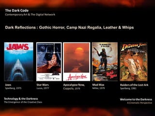 Welcome to the Darkness
A Cinematic Perspective
Technology & the Darkness
The Emergence of the Creative Class
The Dark Code
Contemporary Art & The Digital Network
Dark Reflections : Gothic Horror, Camp Nazi Regalia, Leather & Whips
Jaws
Spielberg, 1975
Raiders of the Lost Ark
Speilberg, 1981
Star Wars
Lucas, 1977
Mad Max
Miller, 1979
Apocalypse Now,
Coppola, 1979
 