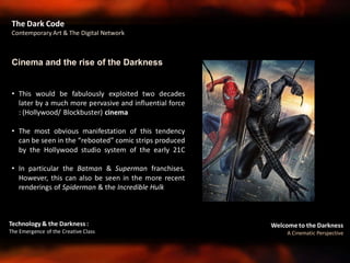 Welcome to the Darkness
A Cinematic Perspective
Technology & the Darkness :
The Emergence of the Creative Class
• This would be fabulously exploited two decades
later by a much more pervasive and influential force
: (Hollywood/ Blockbuster) cinema
• The most obvious manifestation of this tendency
can be seen in the “rebooted” comic strips produced
by the Hollywood studio system of the early 21C
• In particular the Batman & Superman franchises.
However, this can also be seen in the more recent
renderings of Spiderman & the Incredible Hulk
Cinema and the rise of the Darkness
The Dark Code
Contemporary Art & The Digital Network
 