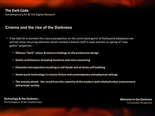 Welcome to the Darkness
A Cinematic Perspective
Technology & the Darkness :
The Emergence of the Creative Class
• If we take for a moment this macro perspective on the comic book genre of Hollywood adaptation we
will see some recurring elements which marked a distinct shift in style and the co-opting of “new
gothic” properties :
• Obvious “dark” colour & textureshadings to the production design
• Gothic architecture, brooding locations and retro costuming
• Character Introspectionresulting in self doubt and at times self loathing
• Steam punk technology in science fiction and contemporary metaphysical settings
• The anxiety attack - the recoil from the calamity of the modern well stitched urban environment
and prosaic society
Cinema and the rise of the Darkness
The Dark Code
Contemporary Art & The Digital Network
 