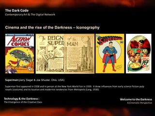 Welcome to the Darkness
A Cinematic Perspective
Technology & the Darkness :
The Emergence of the Creative Class
Cinema and the rise of the Darkness – Iconography
The Dark Code
Contemporary Art & The Digital Network
Superman (Jerry Siegel & Joe Shuster, Ohio, USA)
Superman first appeared in 1938 and in person at the New York World Fair in 1939. It drew influences from early science fiction pulp
novels (costume) and its location and modernist tendencies from Metropolis (Lang, 1930).
 