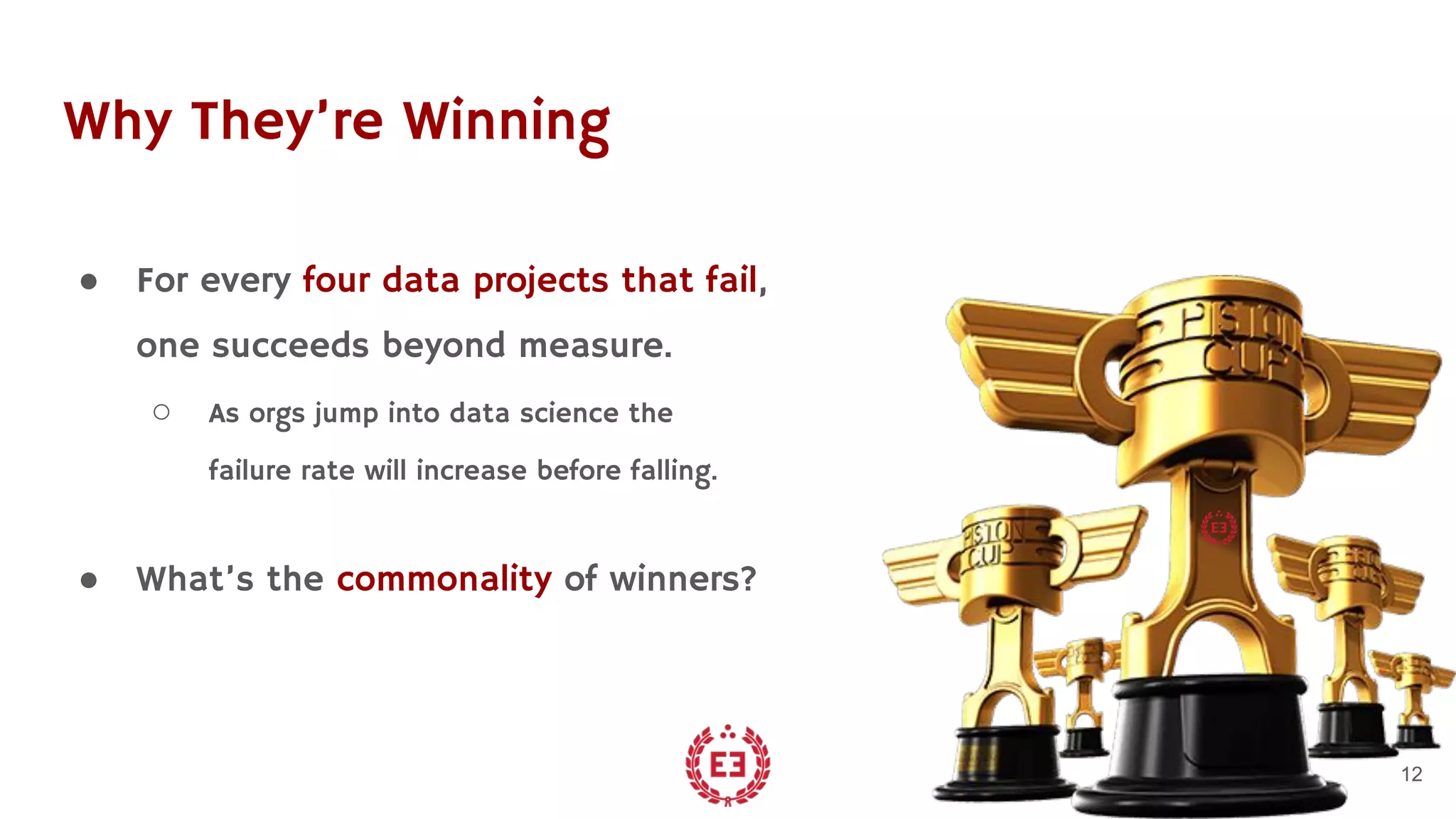 Why They’re Winning
● For every four data projects that fail,
one succeeds beyond measure.
○ As orgs jump into data science the
failure rate will increase before falling.
● What’s the commonality of winners?
12
 