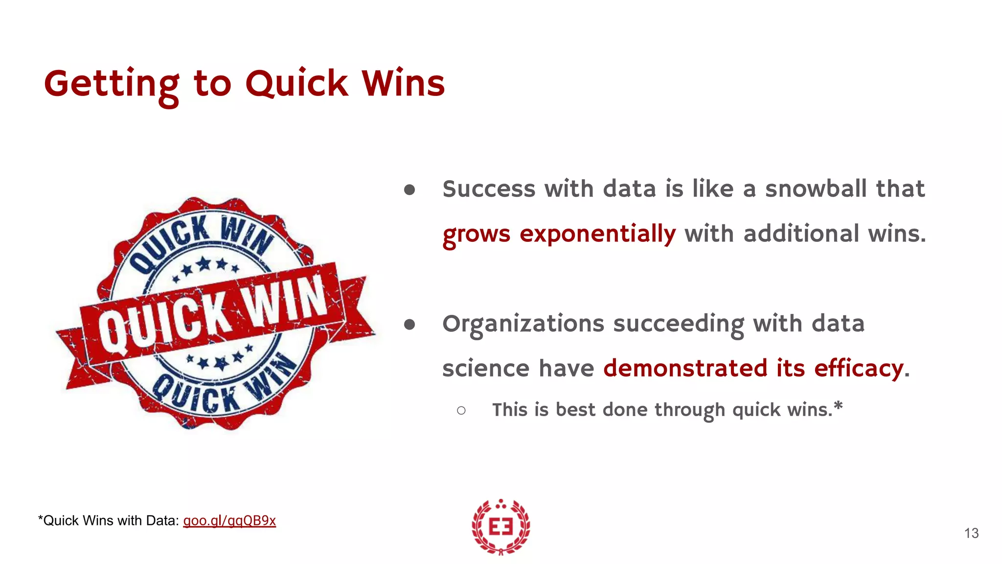 Getting to Quick Wins
● Success with data is like a snowball that
grows exponentially with additional wins.
● Organizations succeeding with data
science have demonstrated its efficacy.
○ This is best done through quick wins.*
13
*Quick Wins with Data: goo.gl/gqQB9x
 
