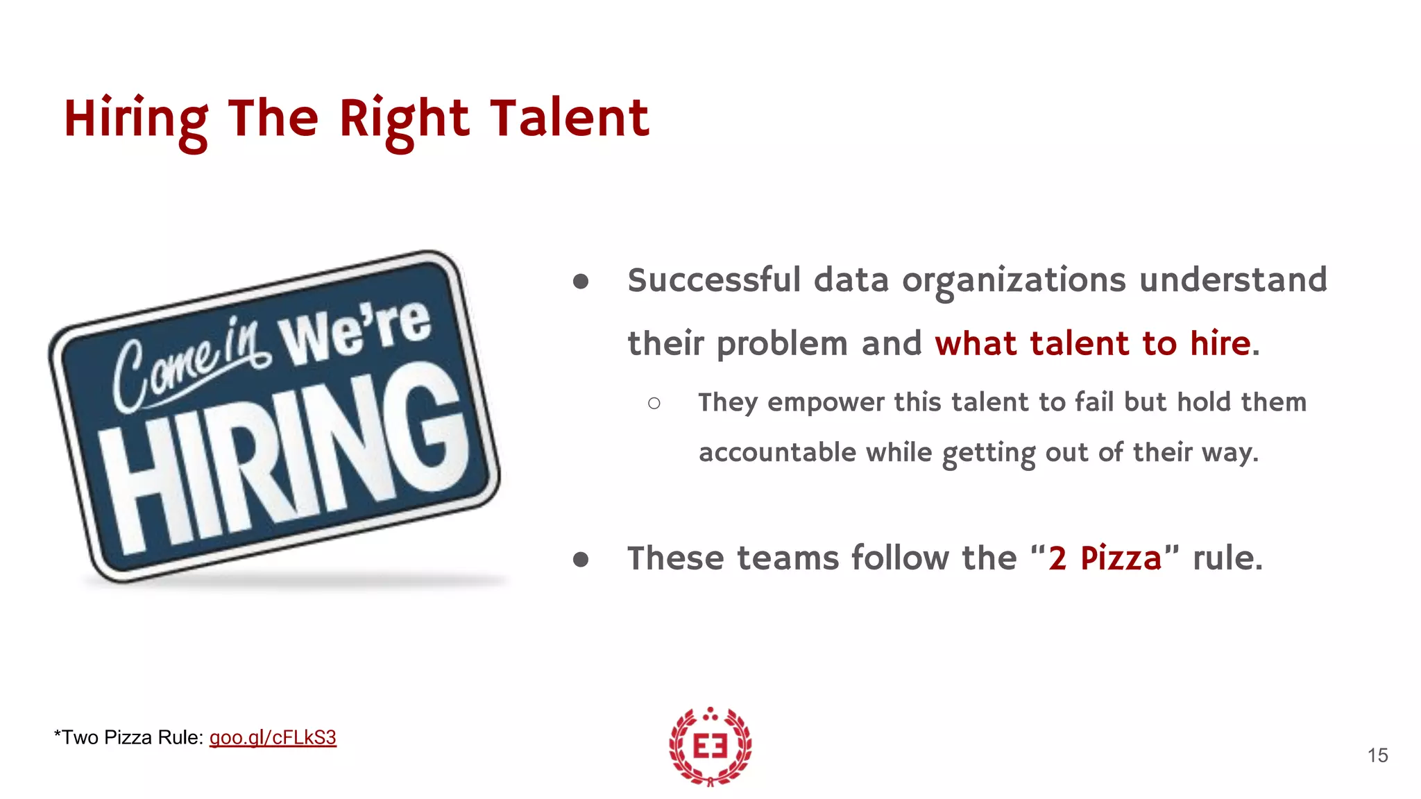 Hiring The Right Talent
● Successful data organizations understand
their problem and what talent to hire.
○ They empower this talent to fail but hold them
accountable while getting out of their way.
● These teams follow the “2 Pizza” rule.
15
*Two Pizza Rule: goo.gl/cFLkS3
 