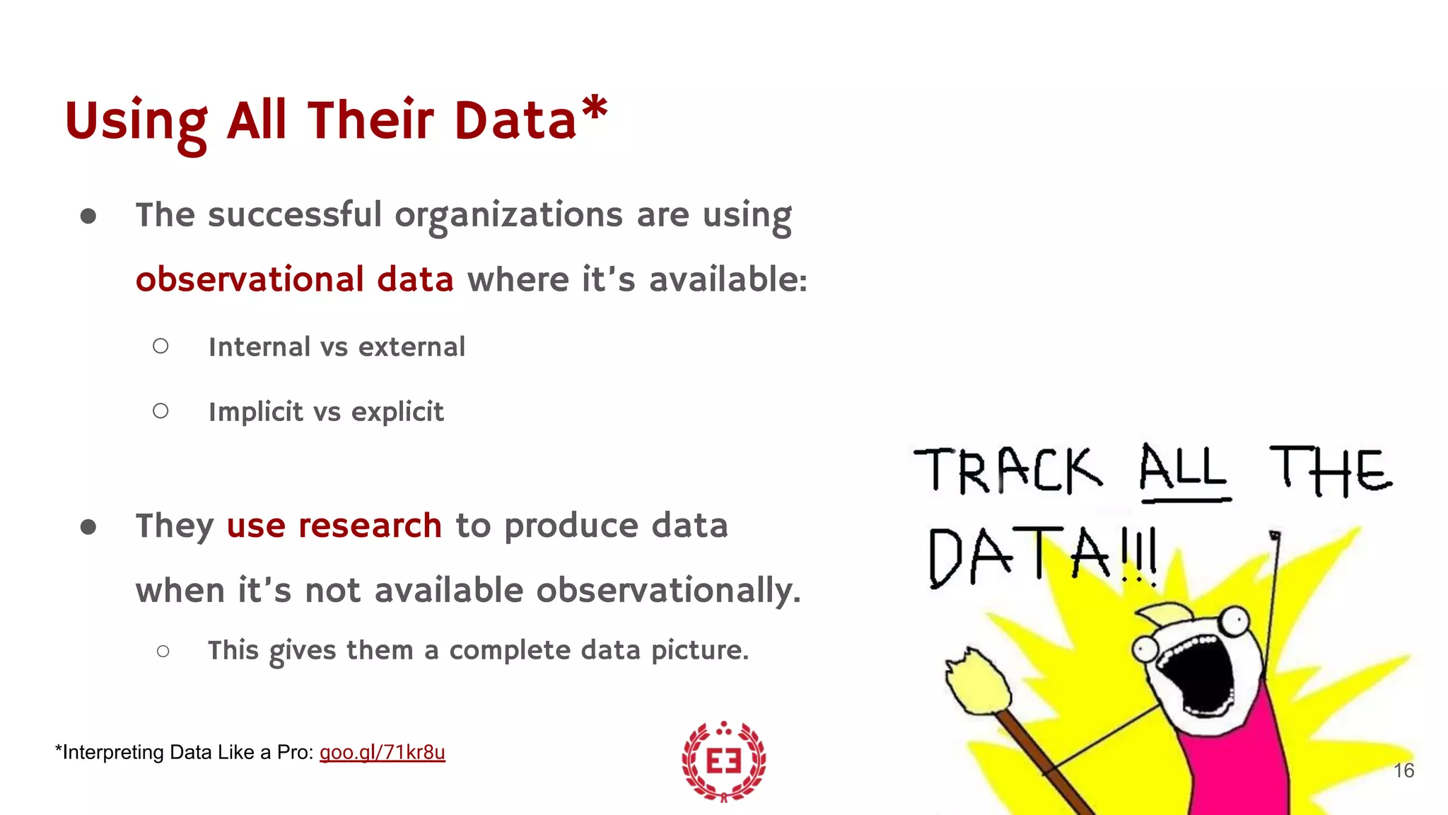 Using All Their Data*
● The successful organizations are using
observational data where it’s available:
○ Internal vs external
○ Implicit vs explicit
● They use research to produce data
when it’s not available observationally.
○ This gives them a complete data picture.
16
*Interpreting Data Like a Pro: goo.gl/71kr8u
 