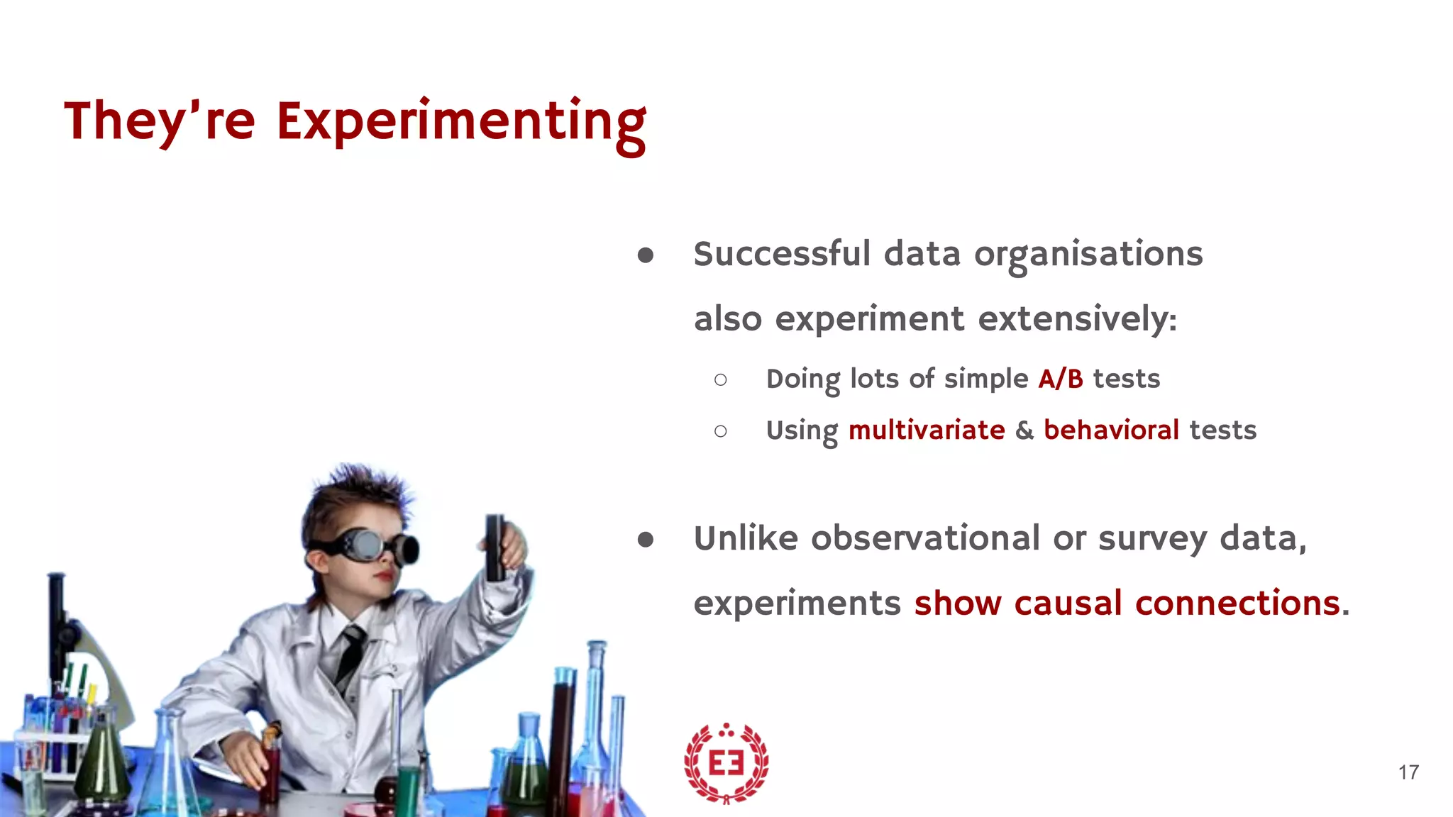 They’re Experimenting
● Successful data organisations
also experiment extensively:
○ Doing lots of simple A/B tests
○ Using multivariate & behavioral tests
● Unlike observational or survey data,
experiments show causal connections.
17
 