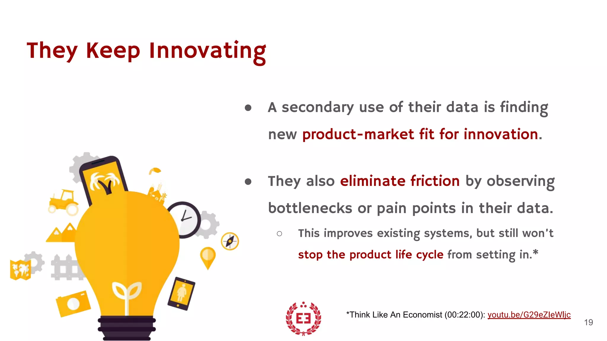 They Keep Innovating
● A secondary use of their data is finding
new product-market fit for innovation.
● They also eliminate friction by observing
bottlenecks or pain points in their data.
○ This improves existing systems, but still won’t
stop the product life cycle from setting in.*
19
*Think Like An Economist (00:22:00): youtu.be/G29eZIeWljc
 