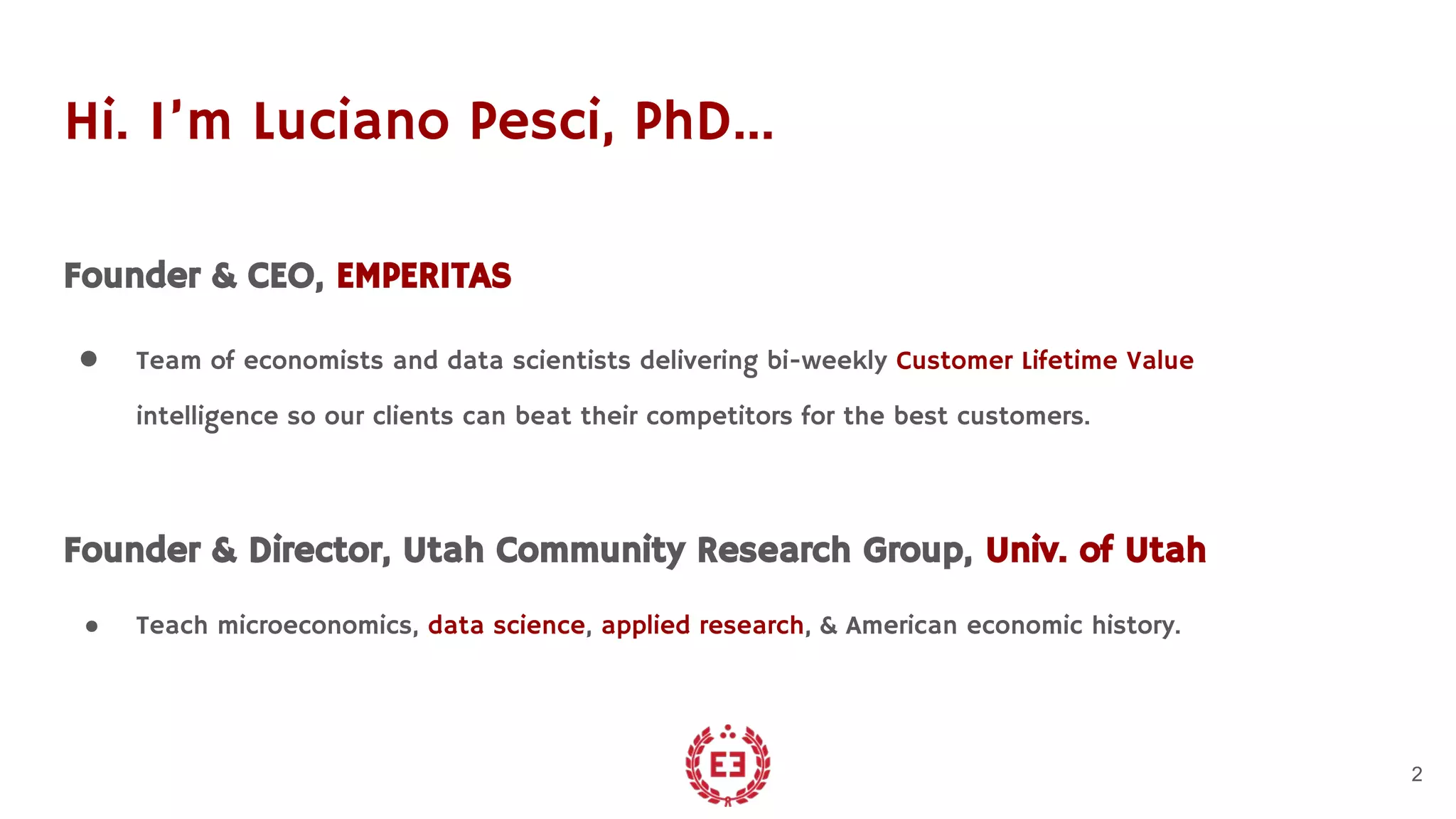 Hi. I’m Luciano Pesci, PhD…
Founder & CEO, EMPERITAS
● Team of economists and data scientists delivering bi-weekly Customer Lifetime Value
intelligence so our clients can beat their competitors for the best customers.
Founder & Director, Utah Community Research Group, Univ. of Utah
● Teach microeconomics, data science, applied research, & American economic history.
2
 