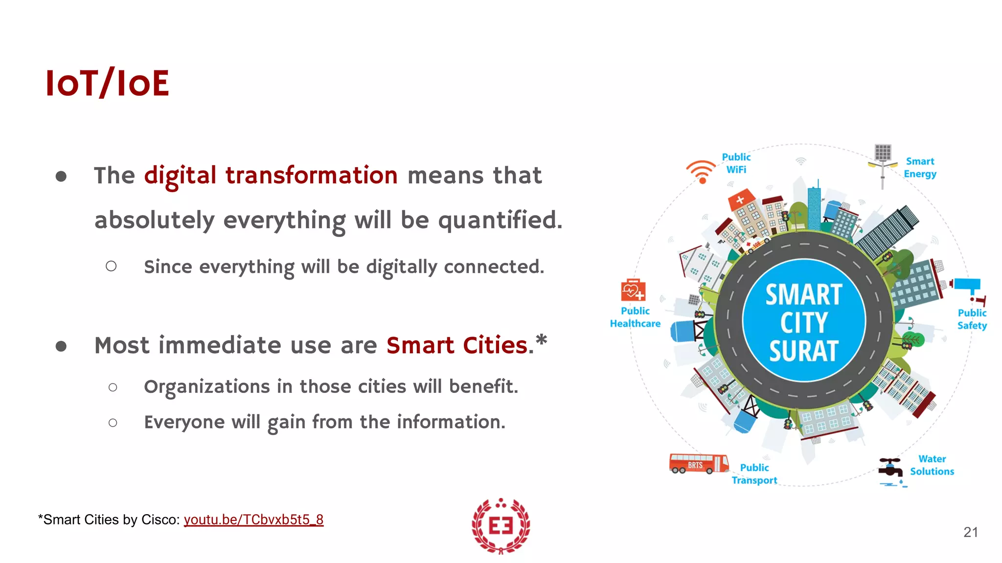 IoT/IoE
● The digital transformation means that
absolutely everything will be quantified.
○ Since everything will be digitally connected.
● Most immediate use are Smart Cities.*
○ Organizations in those cities will benefit.
○ Everyone will gain from the information.
21
*Smart Cities by Cisco: youtu.be/TCbvxb5t5_8
 