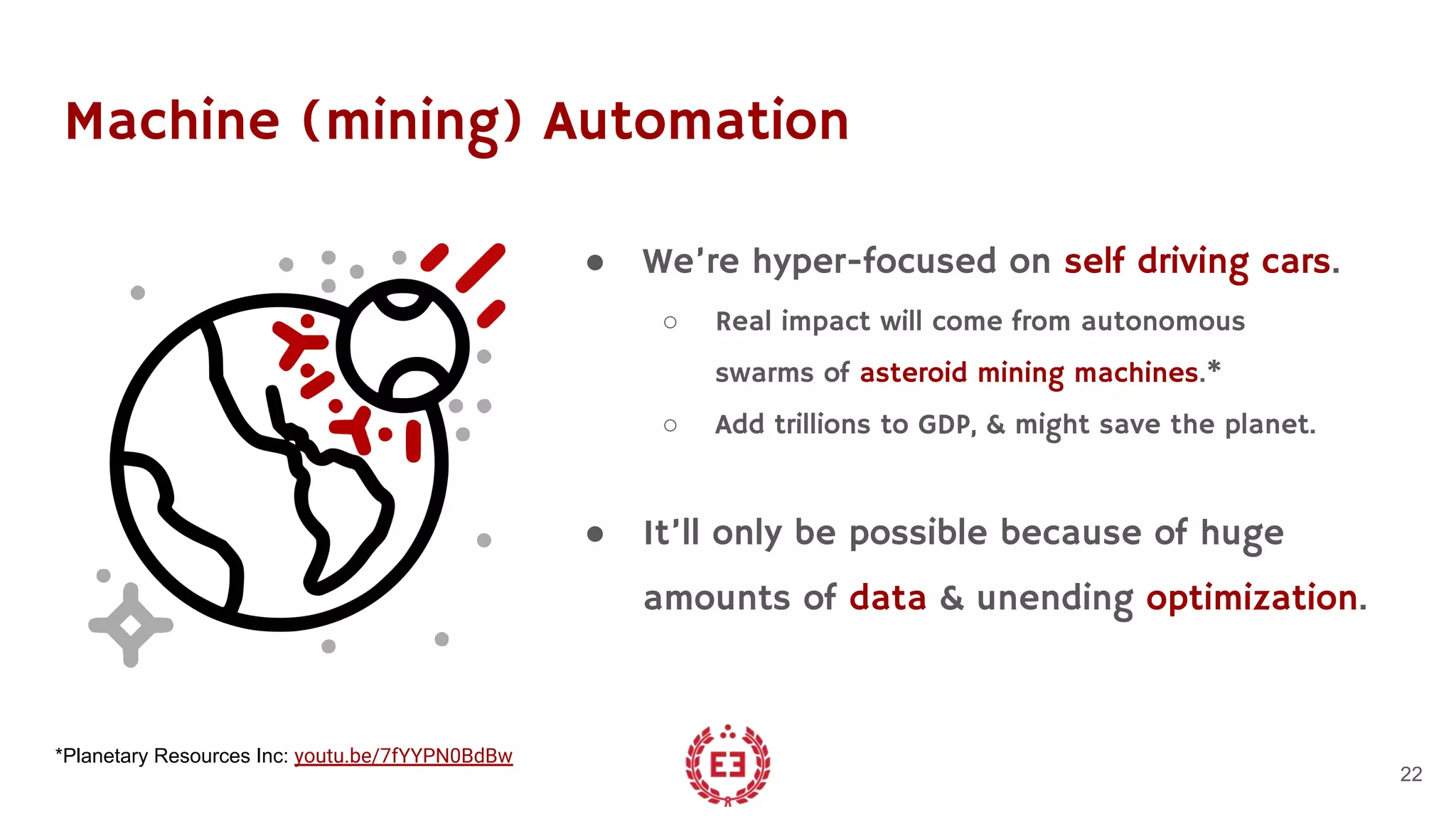 Machine (mining) Automation
● We’re hyper-focused on self driving cars.
○ Real impact will come from autonomous
swarms of asteroid mining machines.*
○ Add trillions to GDP, & might save the planet.
● It’ll only be possible because of huge
amounts of data & unending optimization.
22
*Planetary Resources Inc: youtu.be/7fYYPN0BdBw
 