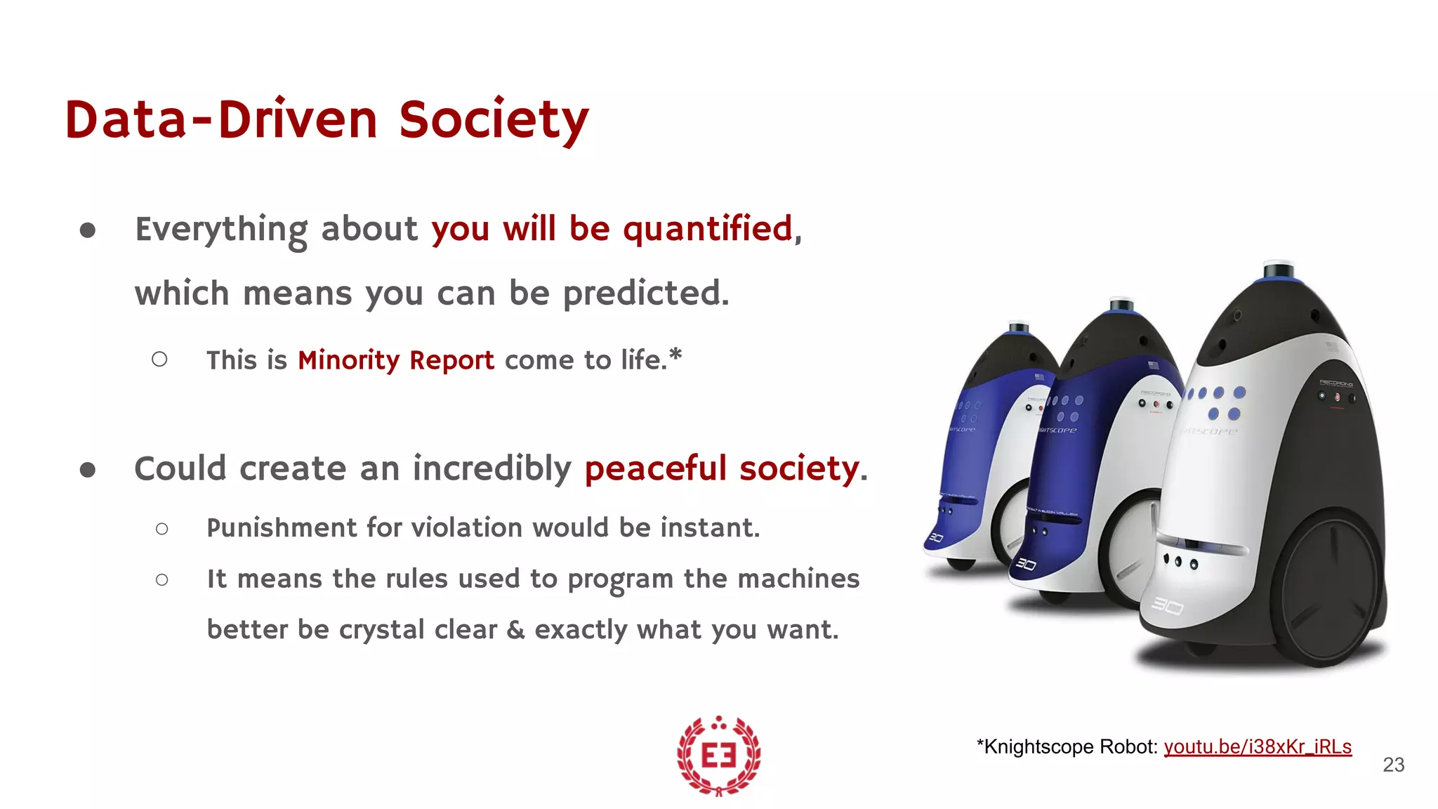 Data-Driven Society
● Everything about you will be quantified,
which means you can be predicted.
○ This is Minority Report come to life.*
● Could create an incredibly peaceful society.
○ Punishment for violation would be instant.
○ It means the rules used to program the machines
better be crystal clear & exactly what you want.
23
*Knightscope Robot: youtu.be/i38xKr_iRLs
 
