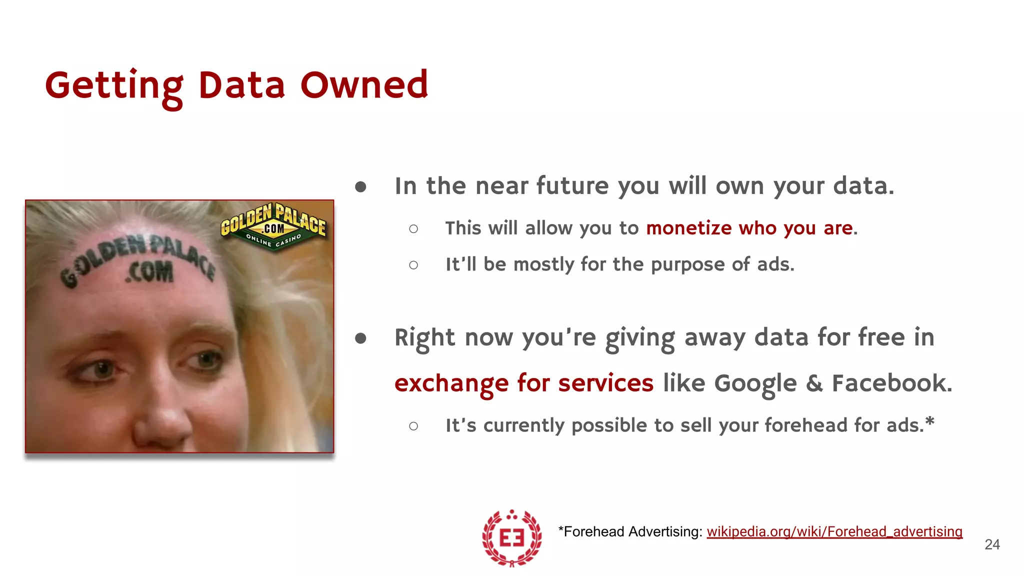 Getting Data Owned
● In the near future you will own your data.
○ This will allow you to monetize who you are.
○ It’ll be mostly for the purpose of ads.
● Right now you’re giving away data for free in
exchange for services like Google & Facebook.
○ It’s currently possible to sell your forehead for ads.*
24
*Forehead Advertising: wikipedia.org/wiki/Forehead_advertising
 