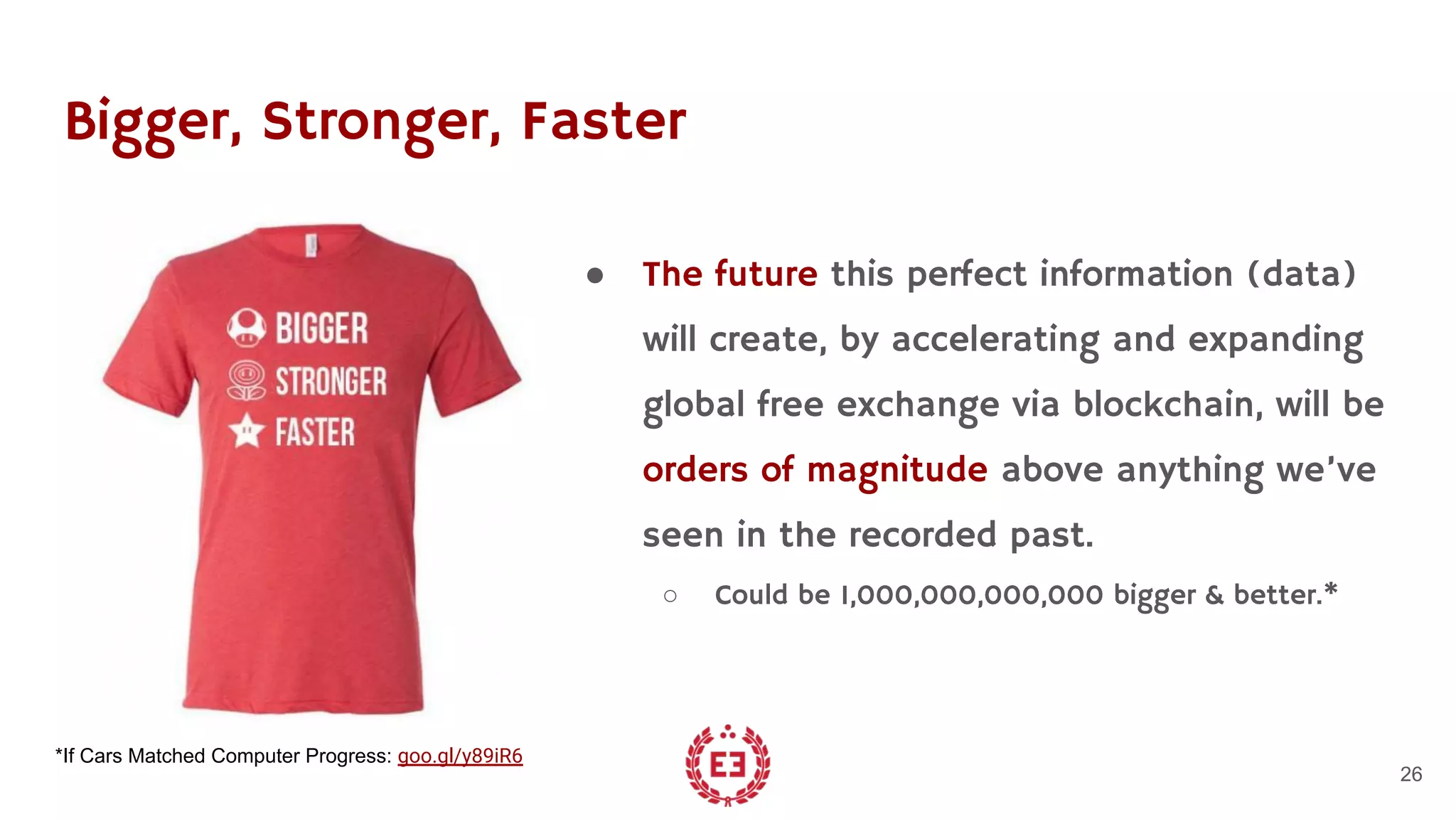 Bigger, Stronger, Faster
● The future this perfect information (data)
will create, by accelerating and expanding
global free exchange via blockchain, will be
orders of magnitude above anything we’ve
seen in the recorded past.
○ Could be 1,000,000,000,000 bigger & better.*
26
*If Cars Matched Computer Progress: goo.gl/y89iR6
 