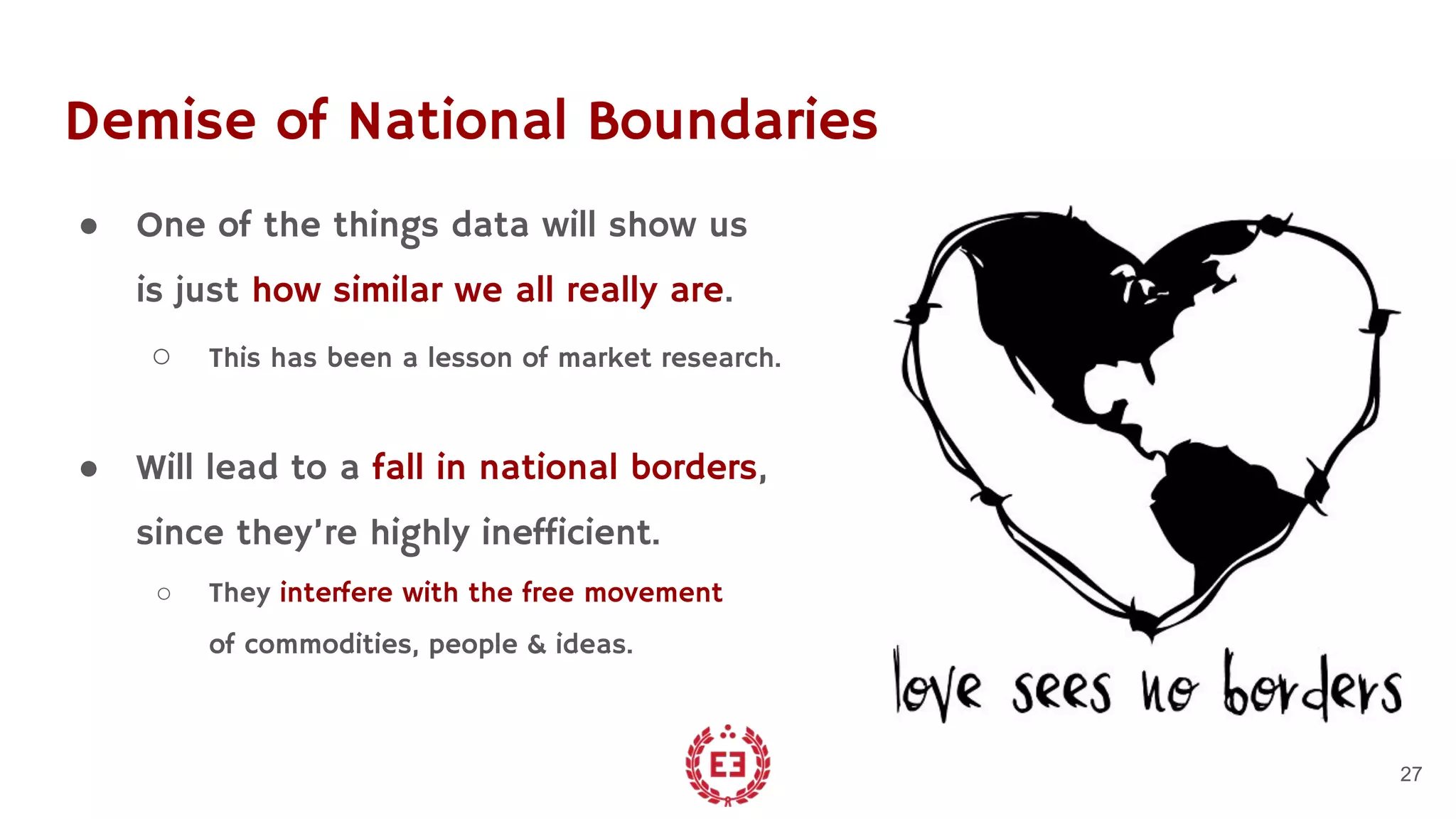 Demise of National Boundaries
● One of the things data will show us
is just how similar we all really are.
○ This has been a lesson of market research.
● Will lead to a fall in national borders,
since they’re highly inefficient.
○ They interfere with the free movement
of commodities, people & ideas.
27
 
