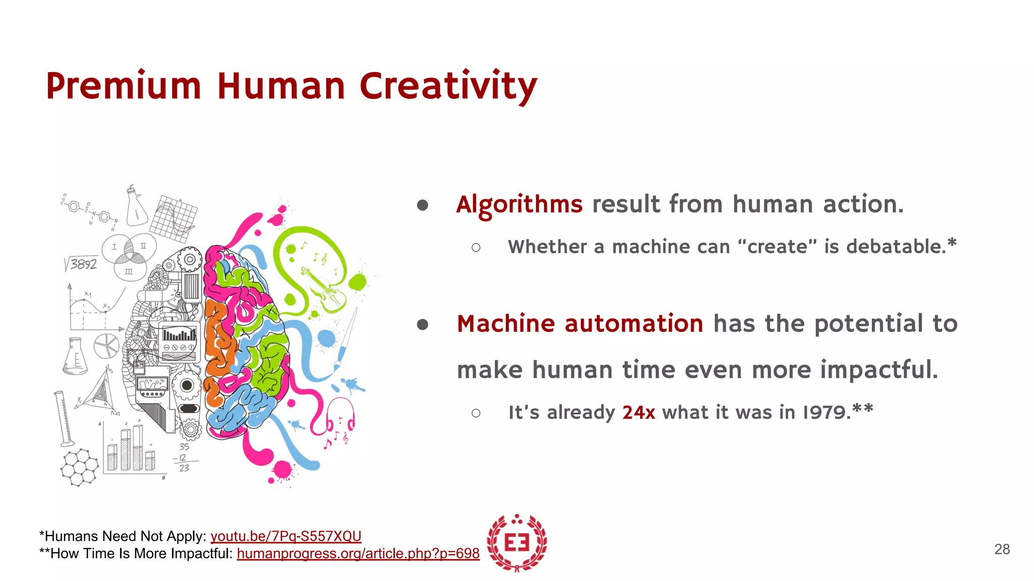 Premium Human Creativity
● Algorithms result from human action.
○ Whether a machine can “create” is debatable.*
● Machine automation has the potential to
make human time even more impactful.
○ It’s already 24x what it was in 1979.**
28
*Humans Need Not Apply: youtu.be/7Pq-S557XQU
**How Time Is More Impactful: humanprogress.org/article.php?p=698
 
