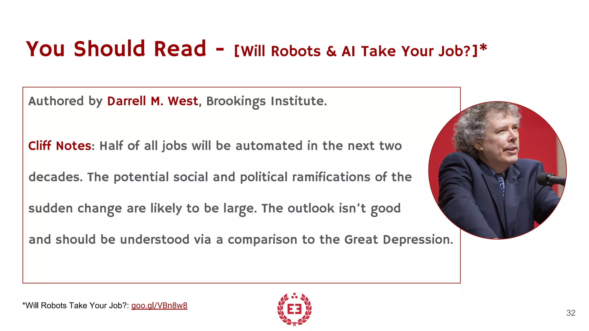 You Should Read - [Will Robots & AI Take Your Job?]*
Authored by Darrell M. West, Brookings Institute.
Cliff Notes: Half of all jobs will be automated in the next two
decades. The potential social and political ramifications of the
sudden change are likely to be large. The outlook isn’t good
and should be understood via a comparison to the Great Depression.
32
*Will Robots Take Your Job?: goo.gl/VBn8w8
 