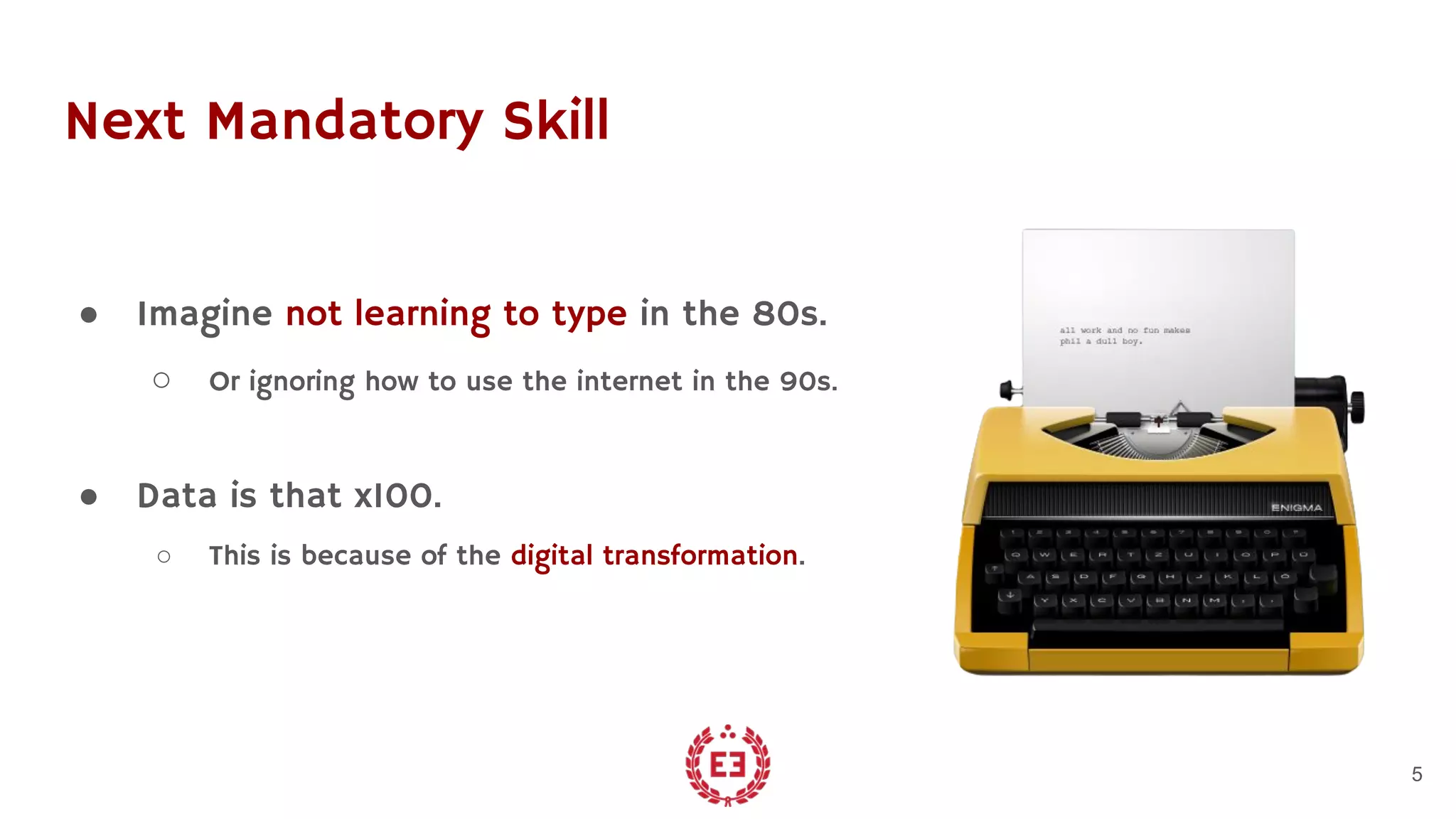 Next Mandatory Skill
● Imagine not learning to type in the 80s.
○ Or ignoring how to use the internet in the 90s.
● Data is that x100.
○ This is because of the digital transformation.
5
 