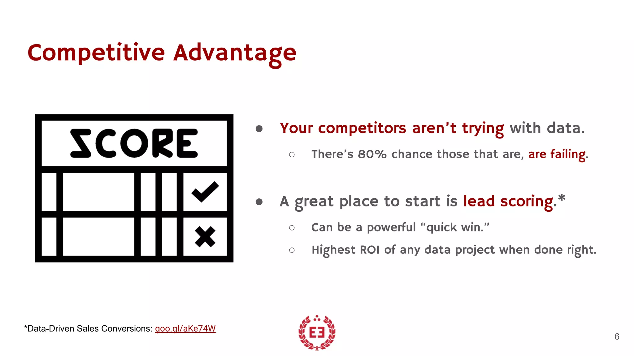 Competitive Advantage
● Your competitors aren’t trying with data.
○ There’s 80% chance those that are, are failing.
● A great place to start is lead scoring.*
○ Can be a powerful “quick win.”
○ Highest ROI of any data project when done right.
6
*Data-Driven Sales Conversions: goo.gl/aKe74W
 