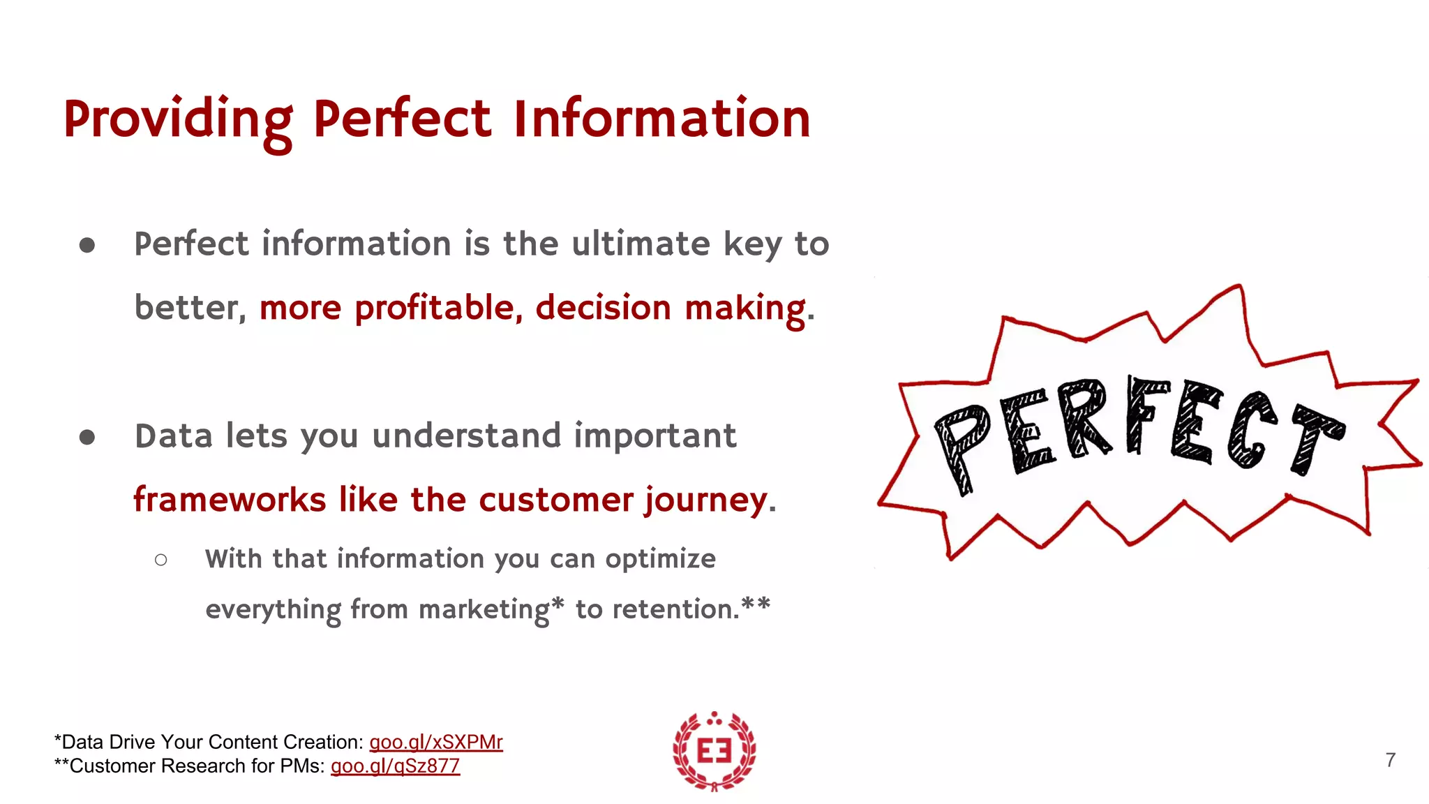 Providing Perfect Information
● Perfect information is the ultimate key to
better, more profitable, decision making.
● Data lets you understand important
frameworks like the customer journey.
○ With that information you can optimize
everything from marketing* to retention.**
7
*Data Drive Your Content Creation: goo.gl/xSXPMr
**Customer Research for PMs: goo.gl/qSz877
 