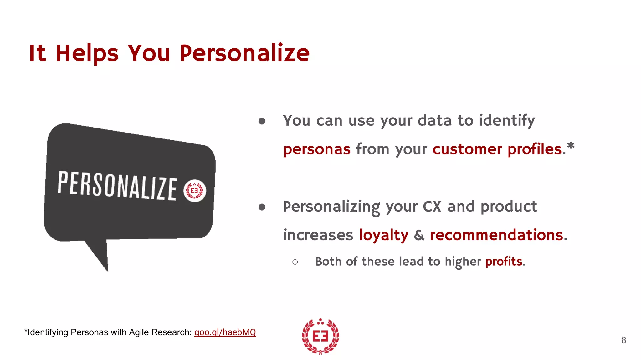 It Helps You Personalize
● You can use your data to identify
personas from your customer profiles.*
● Personalizing your CX and product
increases loyalty & recommendations.
○ Both of these lead to higher profits.
8
*Identifying Personas with Agile Research: goo.gl/haebMQ
 