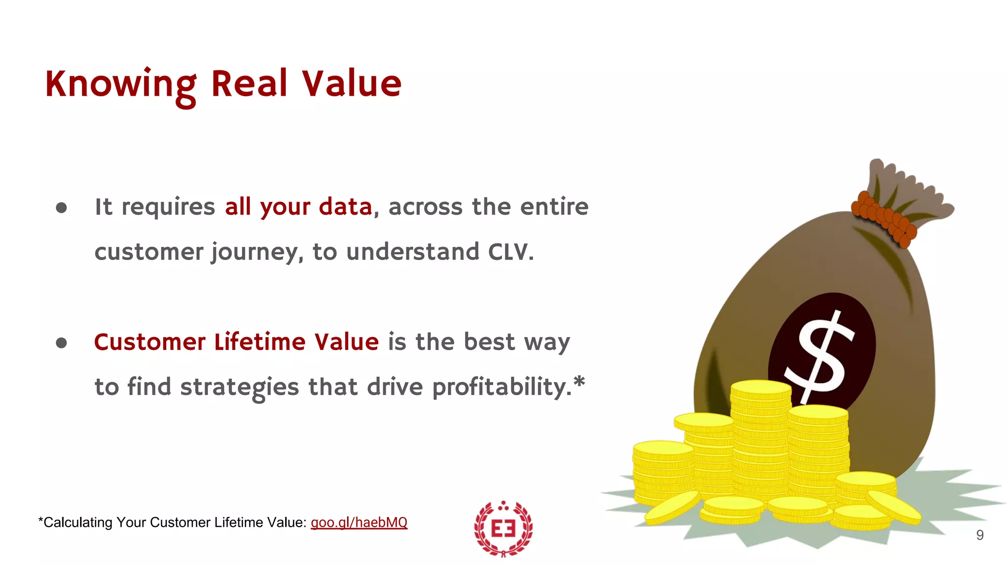 Knowing Real Value
● It requires all your data, across the entire
customer journey, to understand CLV.
● Customer Lifetime Value is the best way
to find strategies that drive profitability.*
9
*Calculating Your Customer Lifetime Value: goo.gl/haebMQ
 