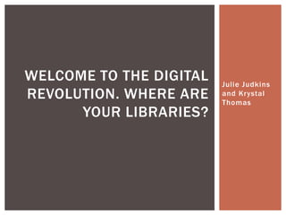 Julie Judkins
and Krystal
Thomas
WELCOME TO THE DIGITAL
REVOLUTION. WHERE ARE
YOUR LIBRARIES?
 