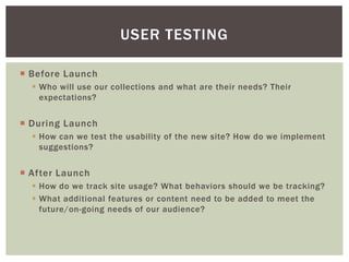  Before Launch
 Who will use our collections and what are their needs? Their
expectations?
 During Launch
 How can we test the usability of the new site? How do we implement
suggestions?
 After Launch
 How do we track site usage? What behaviors should we be tracking?
 What additional features or content need to be added to meet the
future/on-going needs of our audience?
USER TESTING
 