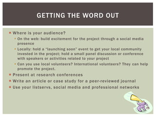  Where is your audience?
 On the web: build excitement for the project through a social media
presence
 Locally: hold a “launching soon” event to get your local community
invested in the project; hold a small panel discussion or conference
with speakers or activities related to your project
 Can you use local volunteers? International volunteers? They can help
promote the project.
 Present at research conferences
 Write an article or case study for a peer-reviewed journal
 Use your listservs, social media and professional networks
GETTING THE WORD OUT
 