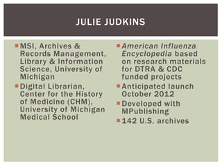 MSI, Archives &
Records Management,
Library & Information
Science, University of
Michigan
Digital Librarian,
Center for the History
of Medicine (CHM),
University of Michigan
Medical School
American Influenza
Encyclopedia based
on research materials
for DTRA & CDC
funded projects
Anticipated launch
October 2012
Developed with
MPublishing
142 U.S. archives
JULIE JUDKINS
 