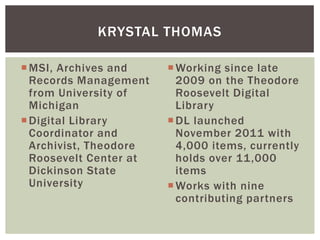 MSI, Archives and
Records Management
from University of
Michigan
Digital Library
Coordinator and
Archivist, Theodore
Roosevelt Center at
Dickinson State
University
Working since late
2009 on the Theodore
Roosevelt Digital
Library
DL launched
November 2011 with
4,000 items, currently
holds over 11,000
items
Works with nine
contributing partners
KRYSTAL THOMAS
 