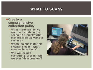 Create a
comprehensive
collection policy
 What materials do we
want to include in the
scanning project? What
materials do we want to
exclude?
 Where do our materials
originate from? What
sources have them?
 Will we include
everything forever? Will
we ever “deaccession”?
WHAT TO SCAN?
 