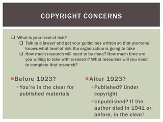 Before 1923?
You’re in the clear for
published materials
After 1923?
Published? Under
copyright
Unpublished? If the
author died in 1941 or
before, in the clear!
COPYRIGHT CONCERNS
 What is your level of risk?
 Talk to a lawyer and get your guidelines written so that everyone
knows what level of risk the organization is going to take
 How much research will need to be done? How much time are
you willing to take with research? What resources will you need
to complete that research?
 