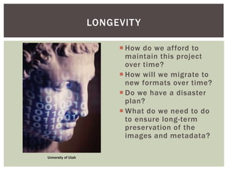  How do we afford to
maintain this project
over time?
 How will we migrate to
new formats over time?
 Do we have a disaster
plan?
 What do we need to do
to ensure long-term
preservation of the
images and metadata?
LONGEVITY
University of Utah
 